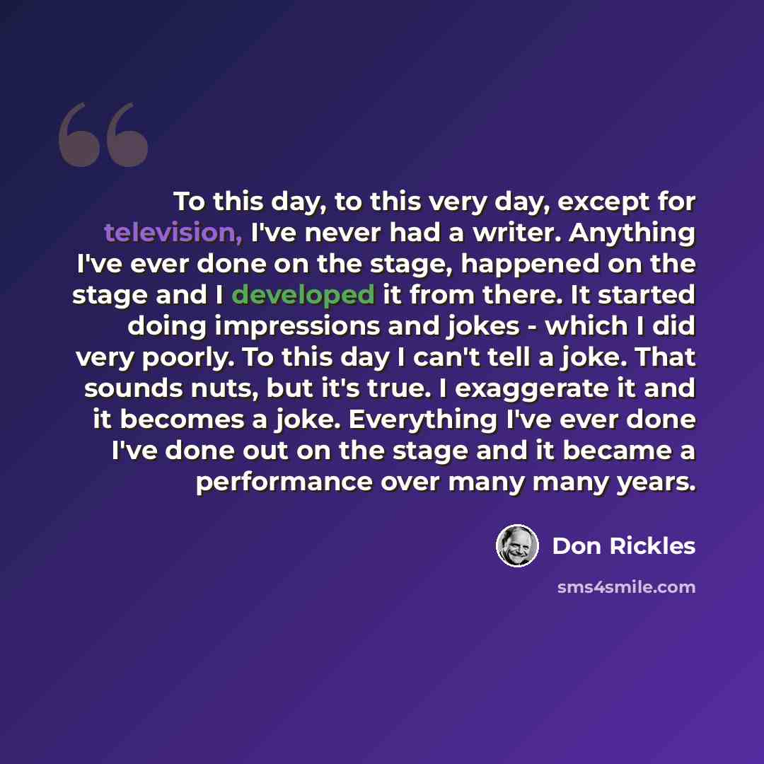 “To this day, to this very day, except for television, I've never had a writer. Anything I've ever done on the stage, happened on the stage and I developed it from there. It started doing impressions and jokes - which I did very poorly. To this day I can't tell a joke. That sounds nuts, but it's…” quote by Don Rickles
