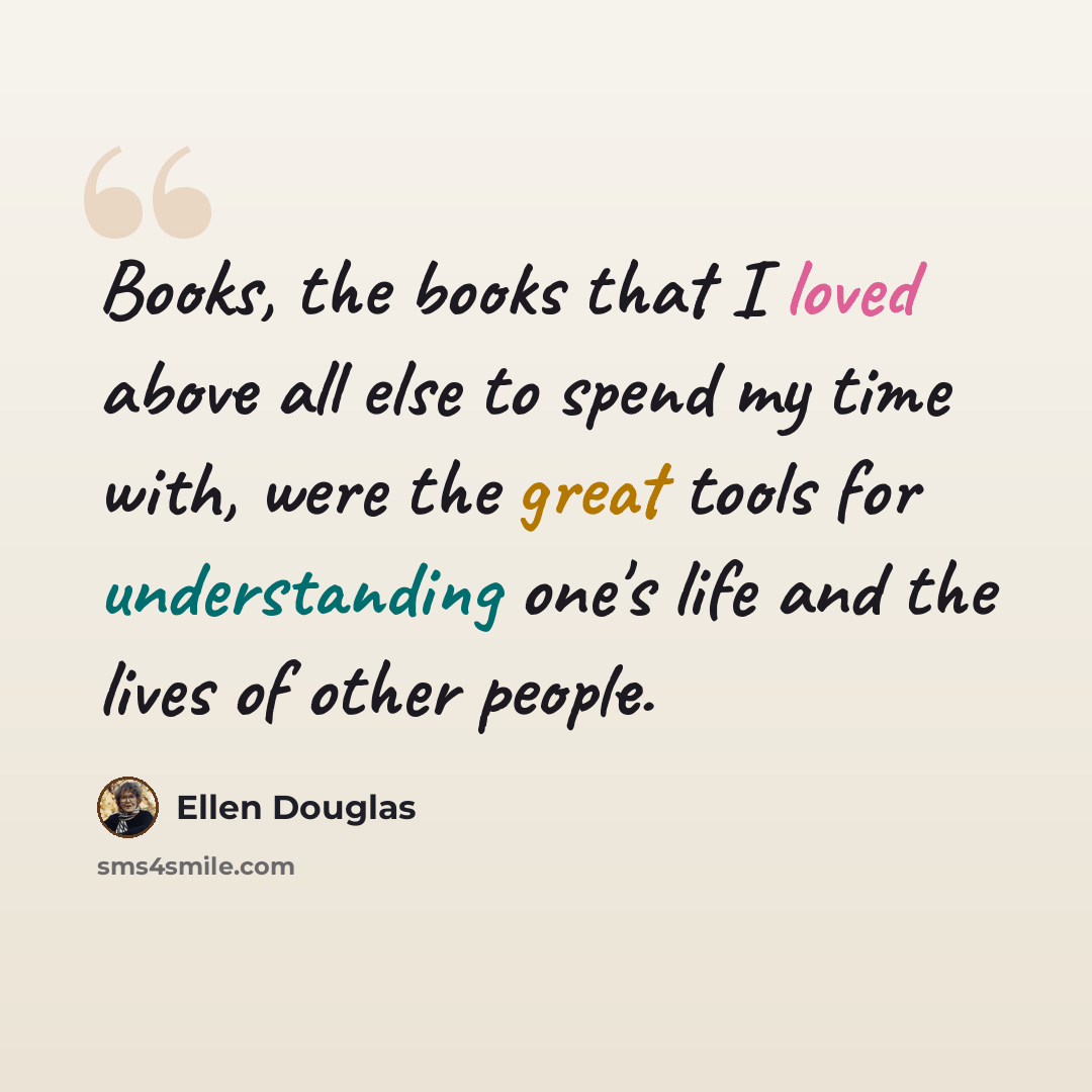 “Books, the books that I loved above all else to spend my time with, were the great tools for understanding one's life and the lives of other people.” quote by Ellen Douglas