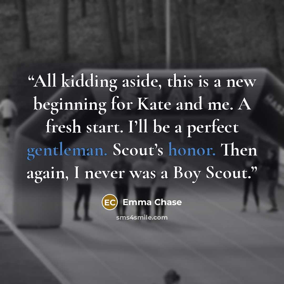 “All kidding aside, this is a new beginning for Kate and me. A fresh start. I’ll be a perfect gentleman. Scout’s honor. Then again, I never was a Boy Scout.” quote by Emma Chase