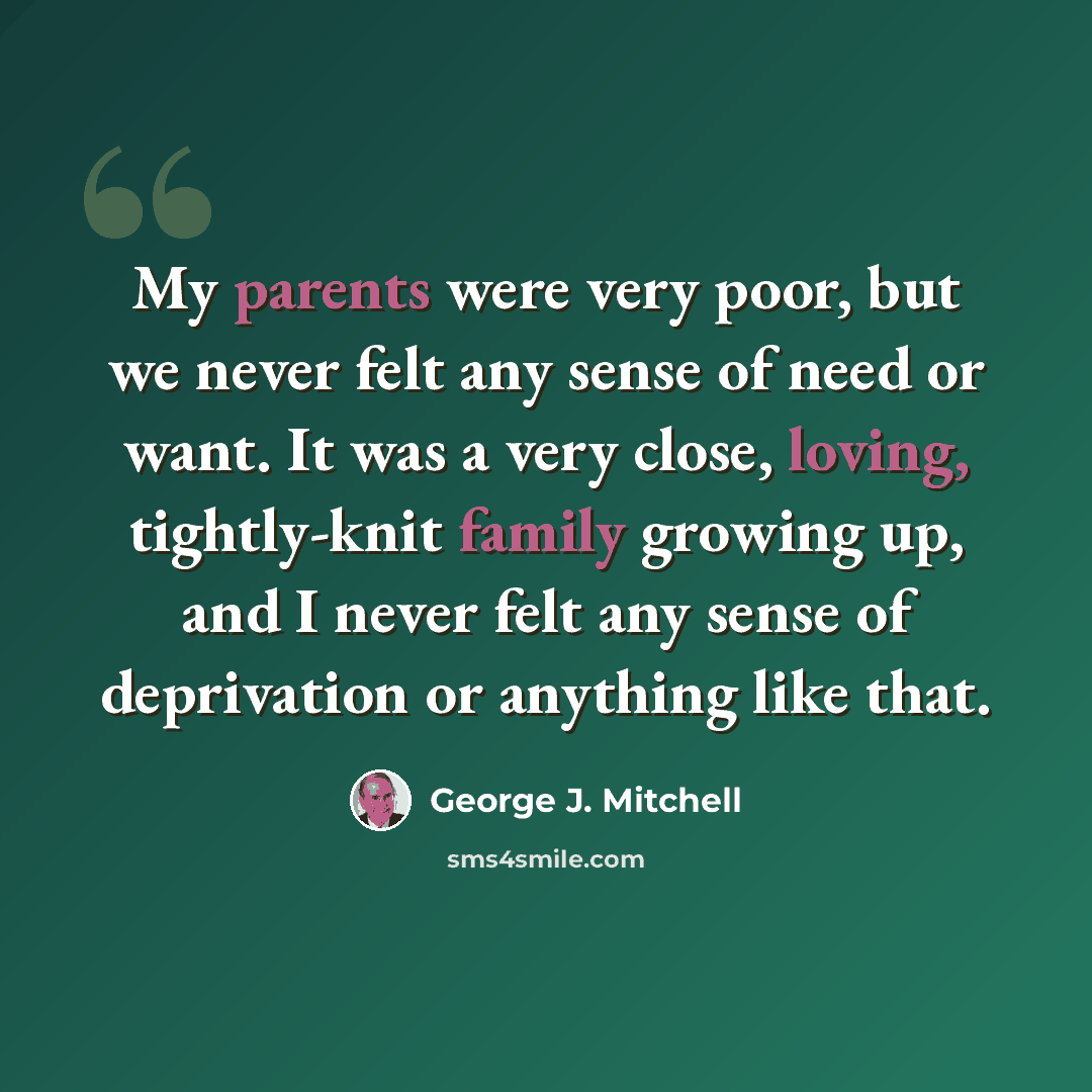“My parents were very poor, but we never felt any sense of need or want. It was a very close, loving, tightly-knit family growing up, and I never felt any sense of deprivation or anything like that.” quote by George J. Mitchell