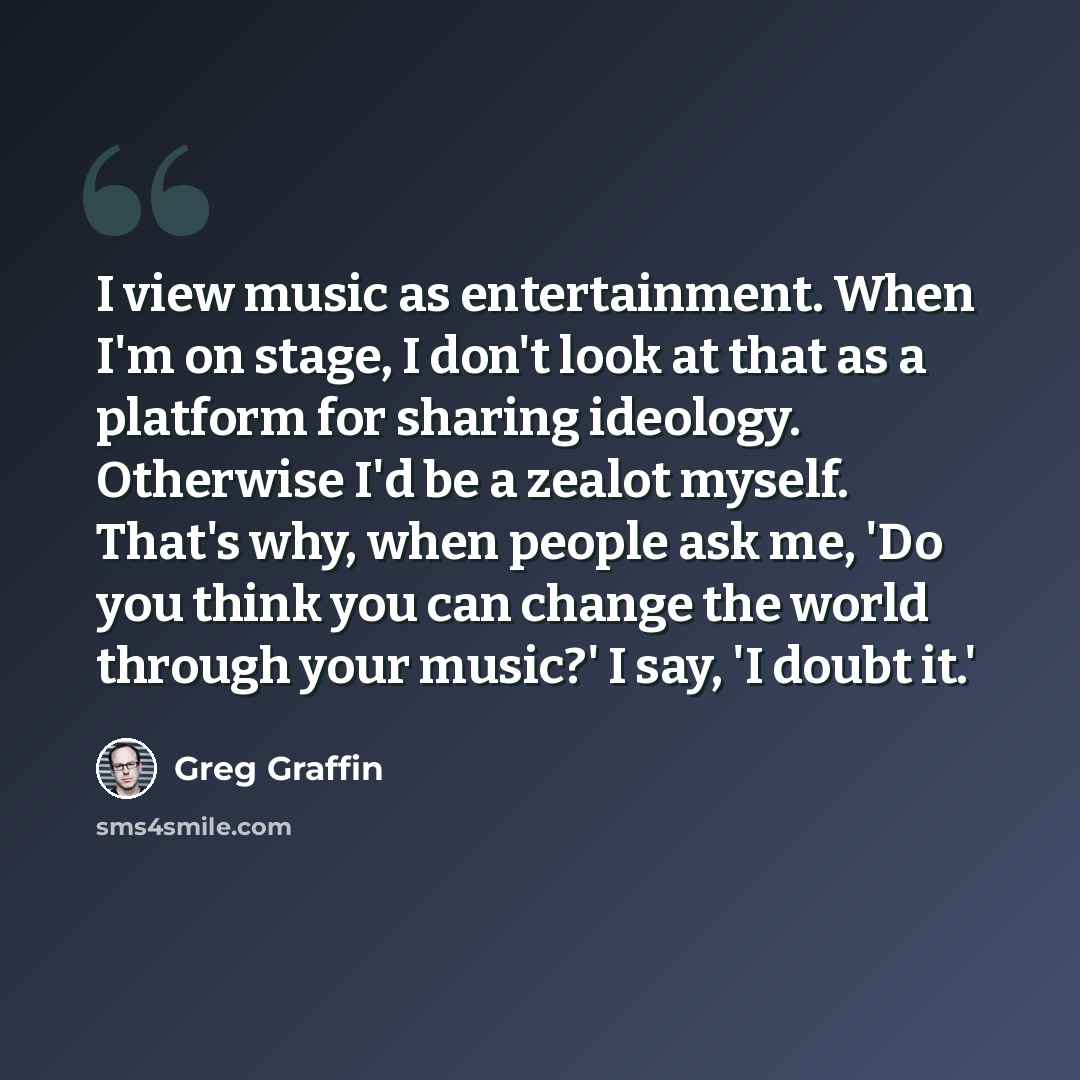 “I view music as entertainment. When I'm on stage, I don't look at that as a platform for sharing ideology. Otherwise I'd be a zealot myself. That's why, when people ask me, 'Do you think you can change the world through your music?' I say, 'I doubt it.'” quote by Greg Graffin