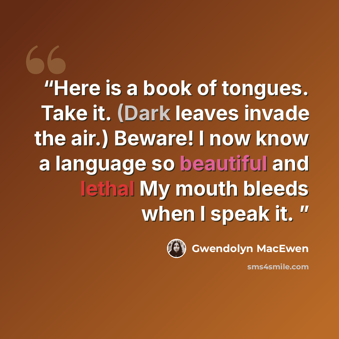 “Here is a book of tongues. Take it. (Dark leaves invade the air.) Beware! I now know a language so beautiful and lethal My mouth bleeds when I speak it.” quote by Gwendolyn MacEwen