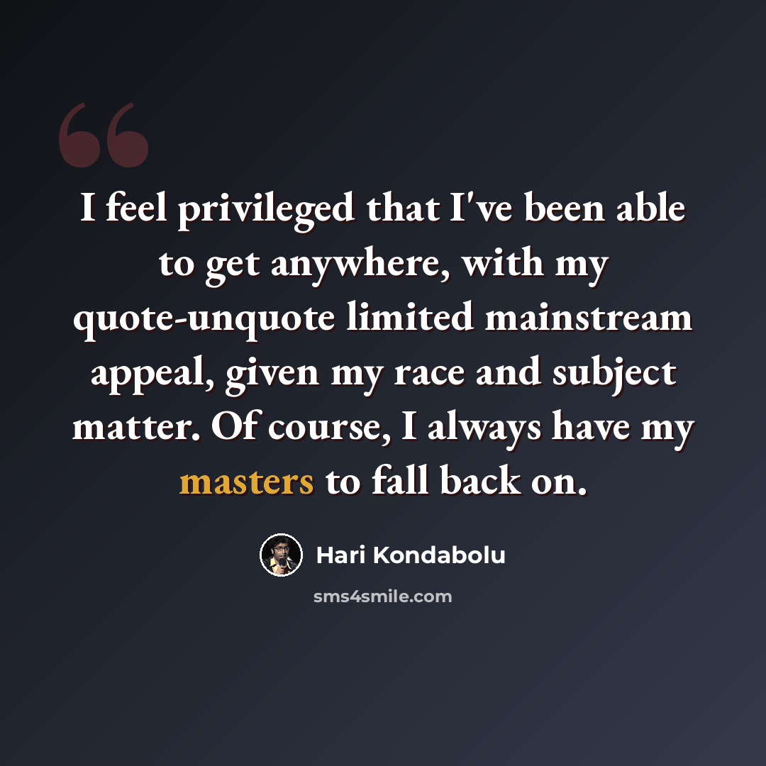 “I feel privileged that I've been able to get anywhere, with my quote-unquote limited mainstream appeal, given my race and subject matter. Of course, I always have my masters to fall back on.” quote by Hari Kondabolu