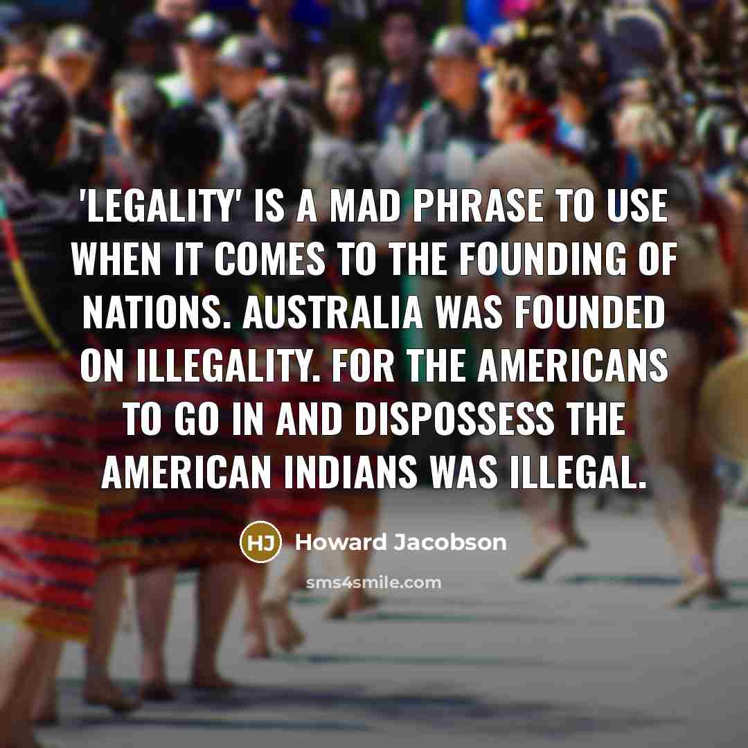 “'Legality' is a mad phrase to use when it comes to the founding of nations. Australia was founded on illegality. For the Americans to go in and dispossess the American Indians was illegal.” quote by Howard Jacobson