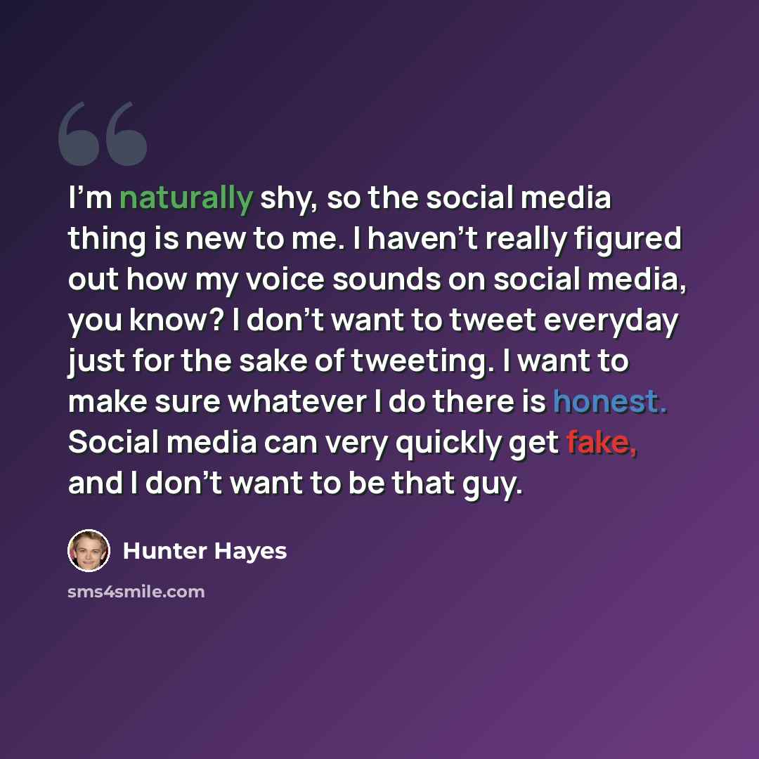 “I'm naturally shy, so the social media thing is new to me. I haven't really figured out how my voice sounds on social media, you know? I don't want to tweet everyday just for the sake of tweeting. I want to make sure whatever I do there is honest. Social media can very quickly get fake, and I…” quote by Hunter Hayes