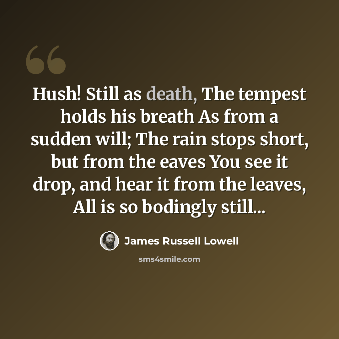 “Hush! Still as death, The tempest holds his breath As from a sudden will; The rain stops short, but from the eaves You see it drop, and hear it from the leaves, All is so bodingly still...” quote by James Russell Lowell
