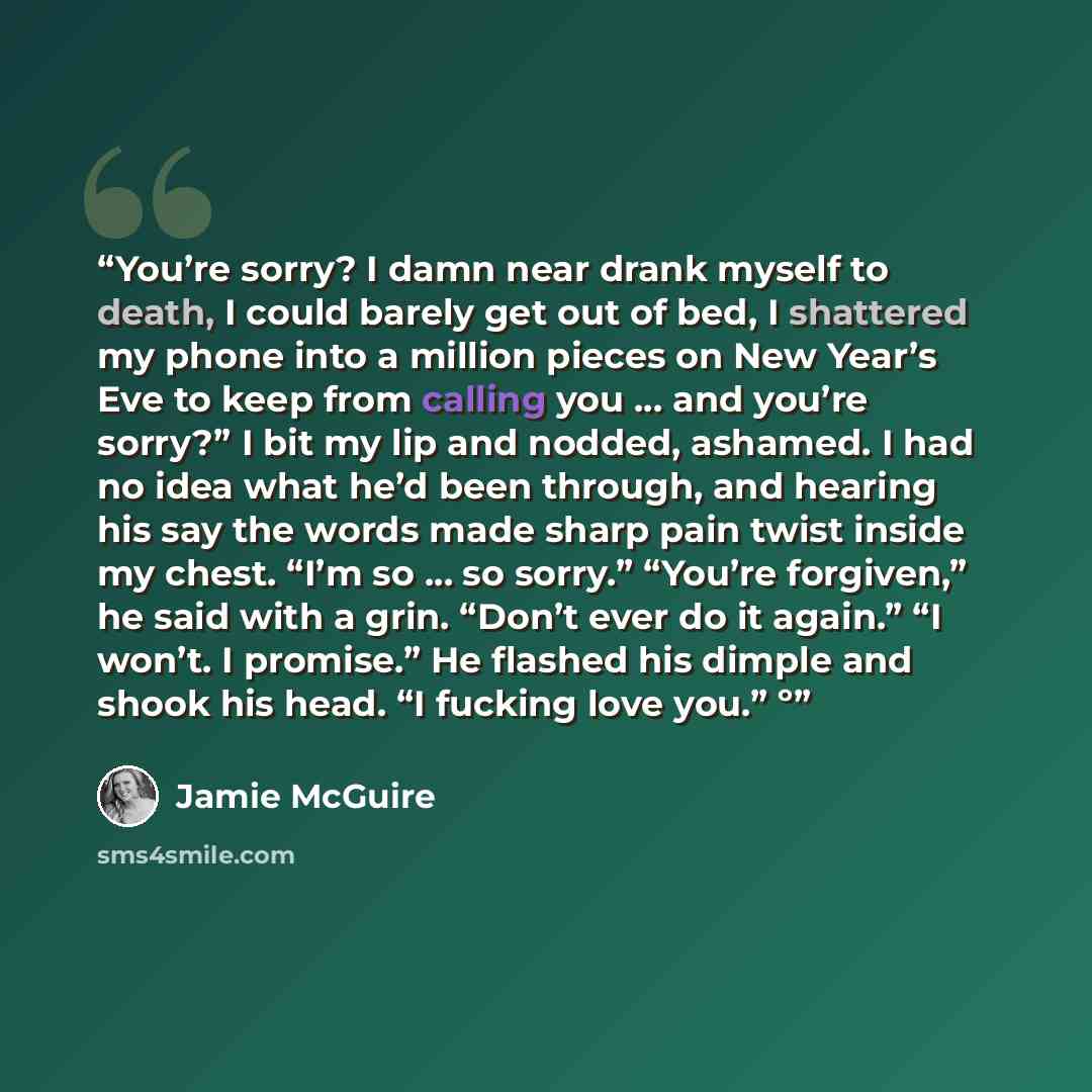 “You’re sorry? I damn near drank myself to death, I could barely get out of bed, I shattered my phone into a million pieces on New Year’s Eve to keep from calling you … and you’re sorry?” I bit my lip and nodded, ashamed. I had no idea what he’d been through, and hearing his say the words made…” quote by Jamie McGuire