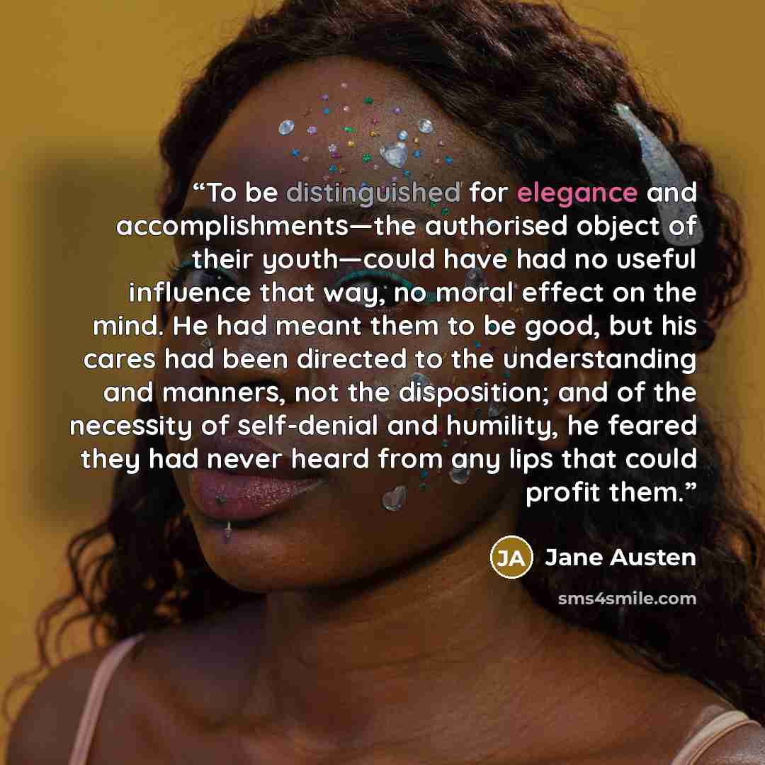 “To be distinguished for elegance and accomplishments—the authorised object of their youth—could have had no useful influence that way, no moral effect on the mind. He had meant them to be good, but his cares had been directed to the understanding and manners, not the disposition; and of the…” quote by Jane Austen