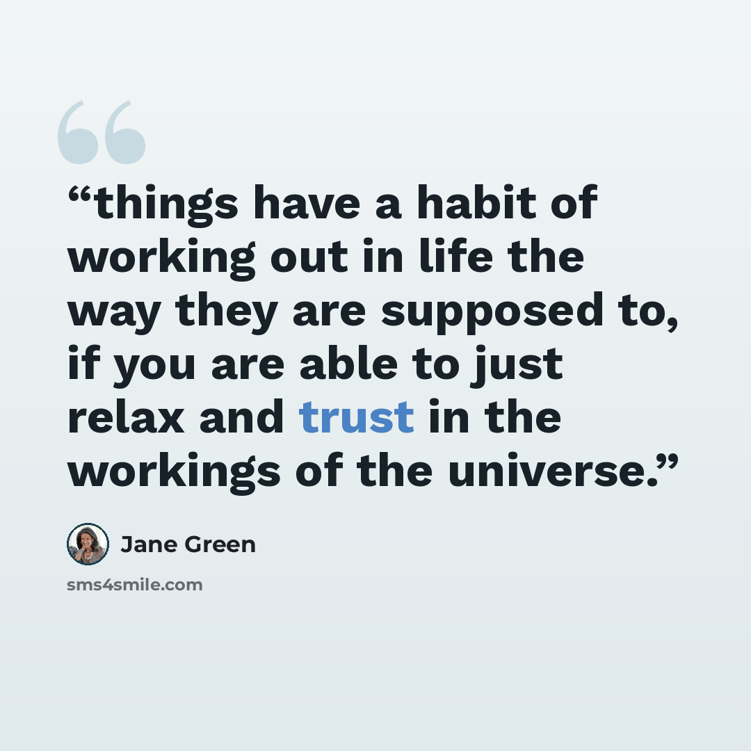 “things have a habit of working out in life the way they are supposed to, if you are able to just relax and trust in the workings of the universe.” quote by Jane Green
