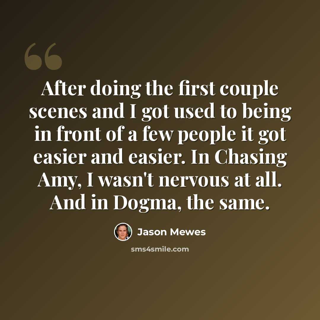 “After doing the first couple scenes and I got used to being in front of a few people it got easier and easier. In Chasing Amy, I wasn't nervous at all. And in Dogma, the same.” quote by Jason Mewes