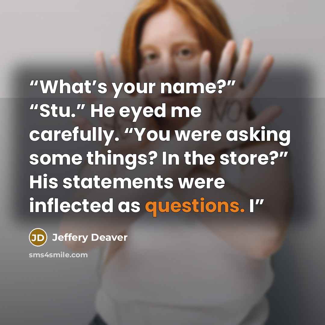 “What’s your name?” “Stu.” He eyed me carefully. “You were asking some things? In the store?” His statements were inflected as questions. I” quote by Jeffery Deaver