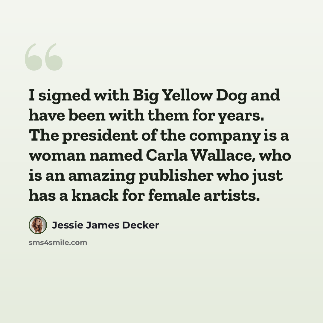 “I signed with Big Yellow Dog and have been with them for years. The president of the company is a woman named Carla Wallace, who is an amazing publisher who just has a knack for female artists.” quote by Jessie James Decker