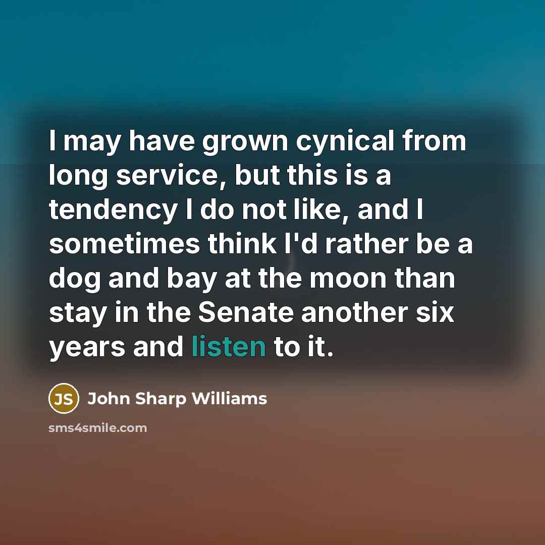 “I may have grown cynical from long service, but this is a tendency I do not like, and I sometimes think I'd rather be a dog and bay at the moon than stay in the Senate another six years and listen to it.” quote by John Sharp Williams