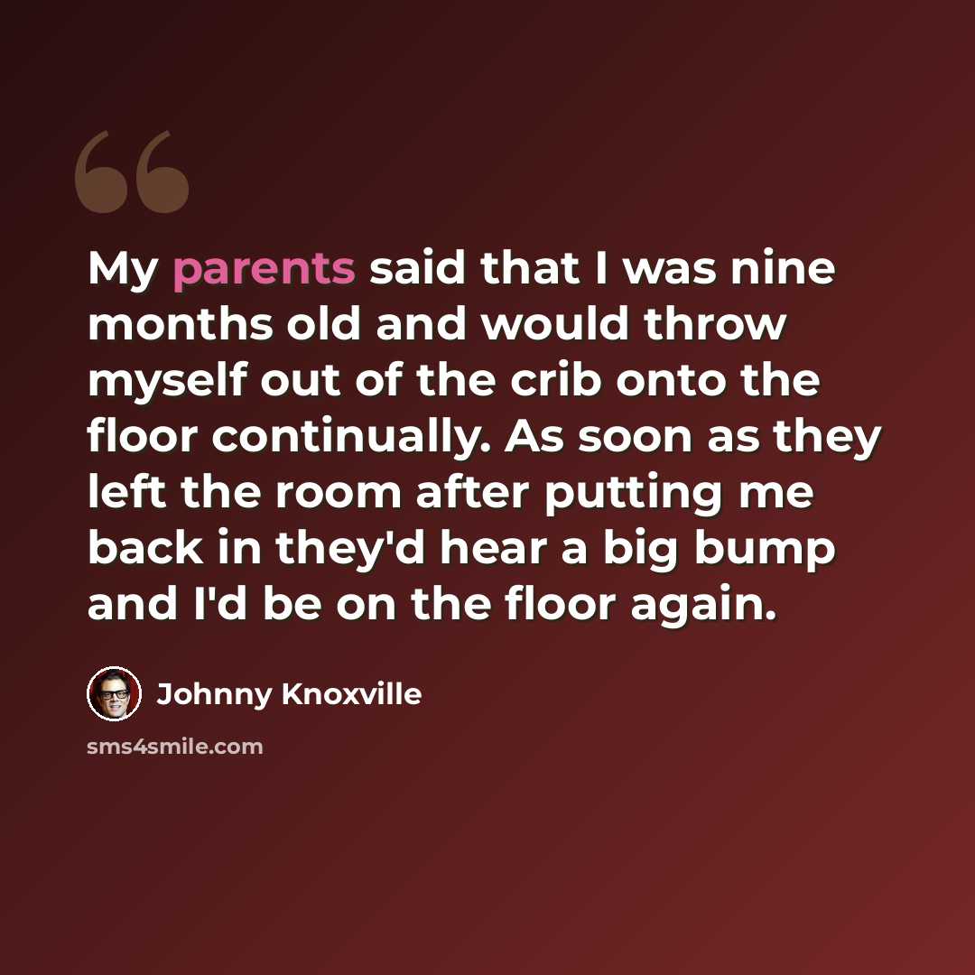 “My parents said that I was nine months old and would throw myself out of the crib onto the floor continually. As soon as they left the room after putting me back in they'd hear a big bump and I'd be on the floor again.” quote by Johnny Knoxville