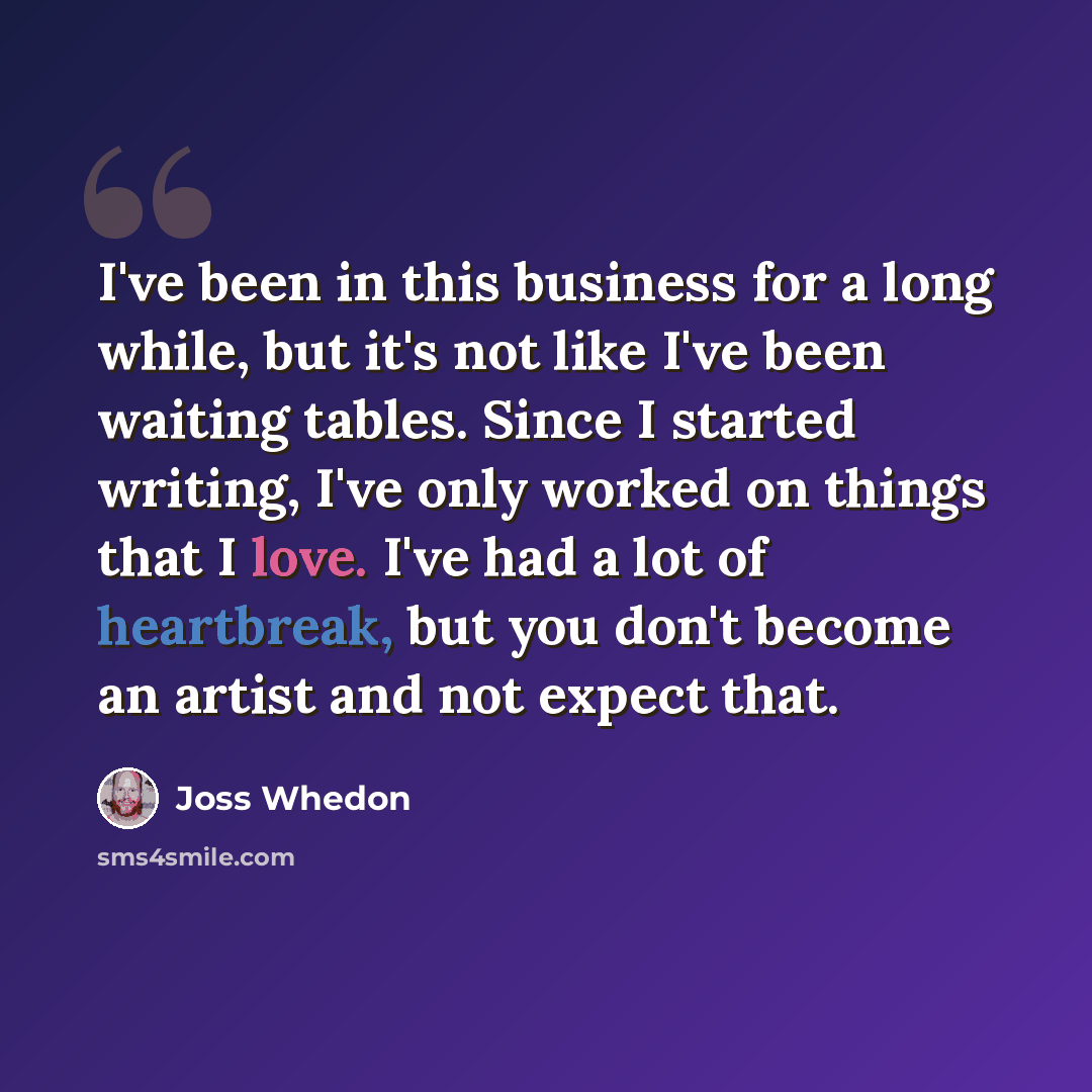 “I've been in this business for a long while, but it's not like I've been waiting tables. Since I started writing, I've only worked on things that I love. I've had a lot of heartbreak, but you don't become an artist and not expect that.” quote by Joss Whedon