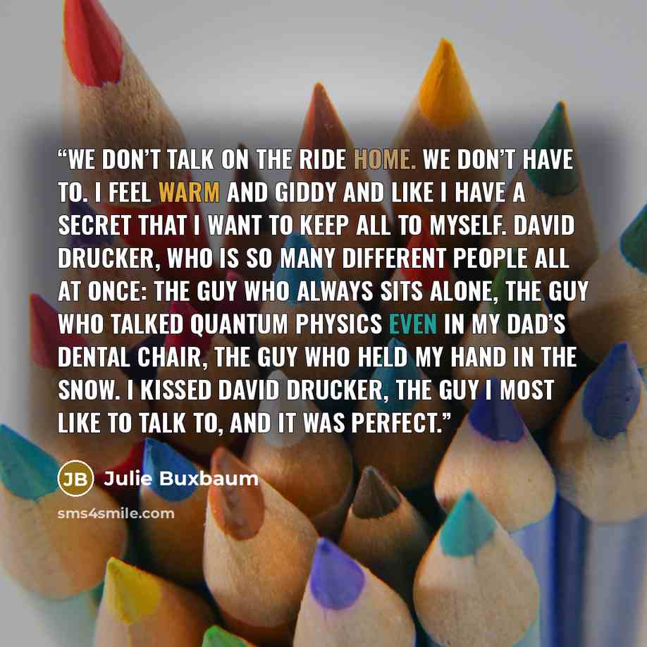 “We don’t talk on the ride home. We don’t have to. I feel warm and giddy and like I have a secret that I want to keep all to myself. David Drucker, who is so many different people all at once: the guy who always sits alone, the guy who talked quantum physics even in my dad’s dental chair, the guy…” quote by Julie Buxbaum