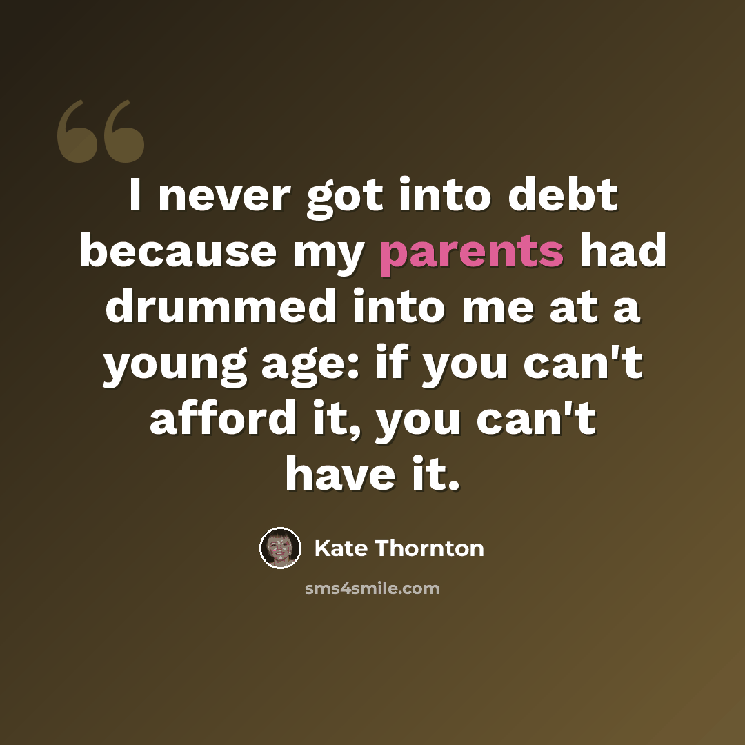 “I never got into debt because my parents had drummed into me at a young age: if you can't afford it, you can't have it.” quote by Kate Thornton