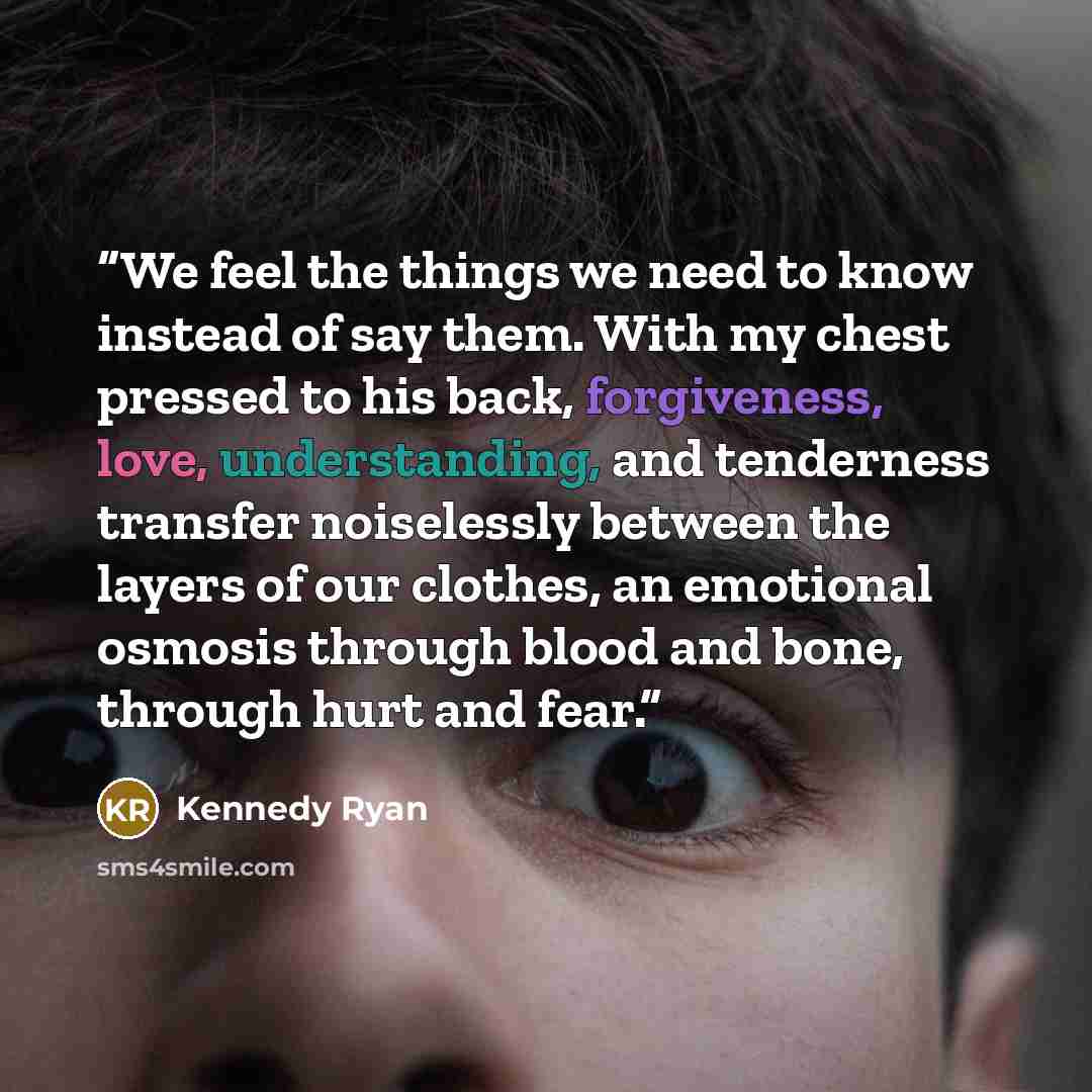 “We feel the things we need to know instead of say them. With my chest pressed to his back, forgiveness, love, understanding, and tenderness transfer noiselessly between the layers of our clothes, an emotional osmosis through blood and bone, through hurt and fear.” quote by Kennedy Ryan