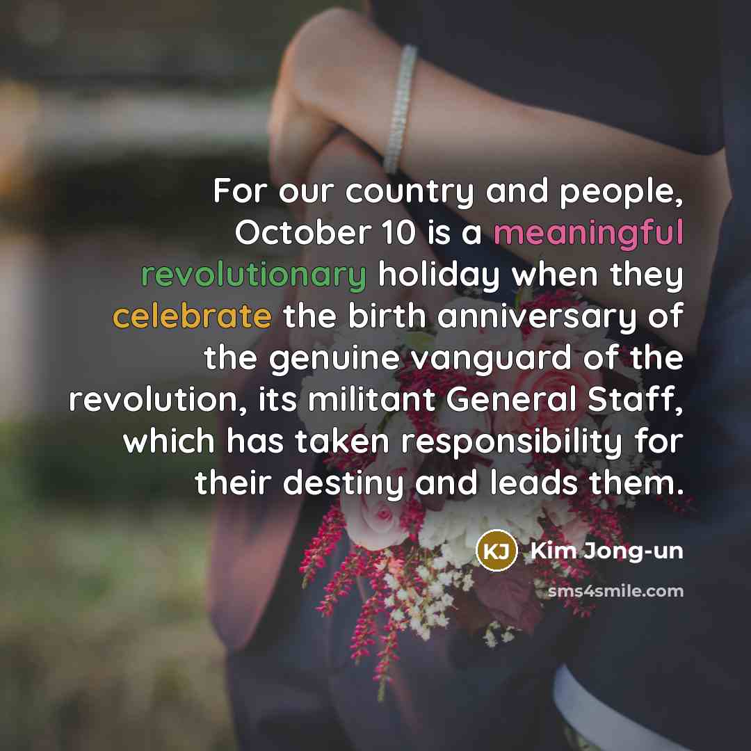 “For our country and people, October 10 is a meaningful revolutionary holiday when they celebrate the birth anniversary of the genuine vanguard of the revolution, its militant General Staff, which has taken responsibility for their destiny and leads them.” quote by Kim Jong-un