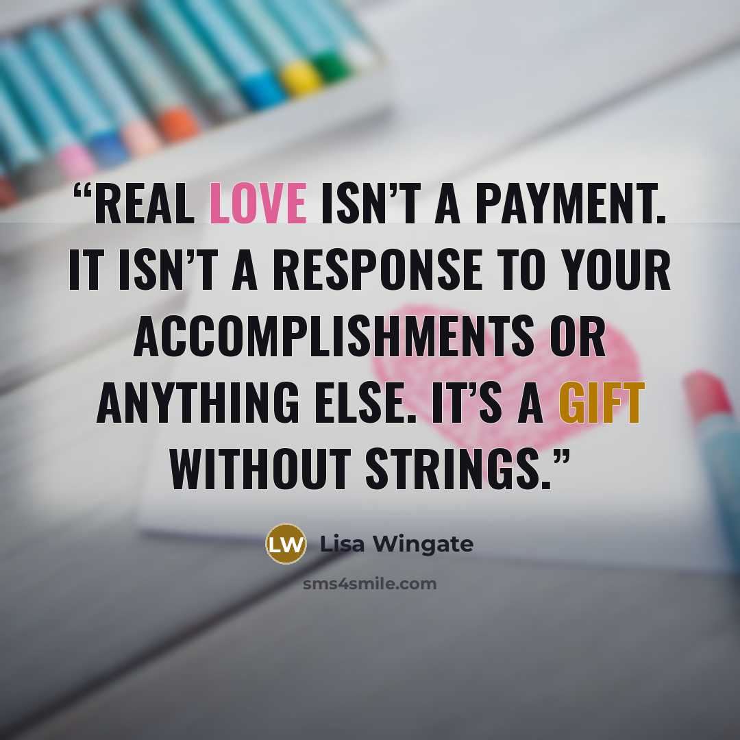 “Real love isn’t a payment. It isn’t a response to your accomplishments or anything else. It’s a gift without strings.” quote by Lisa Wingate