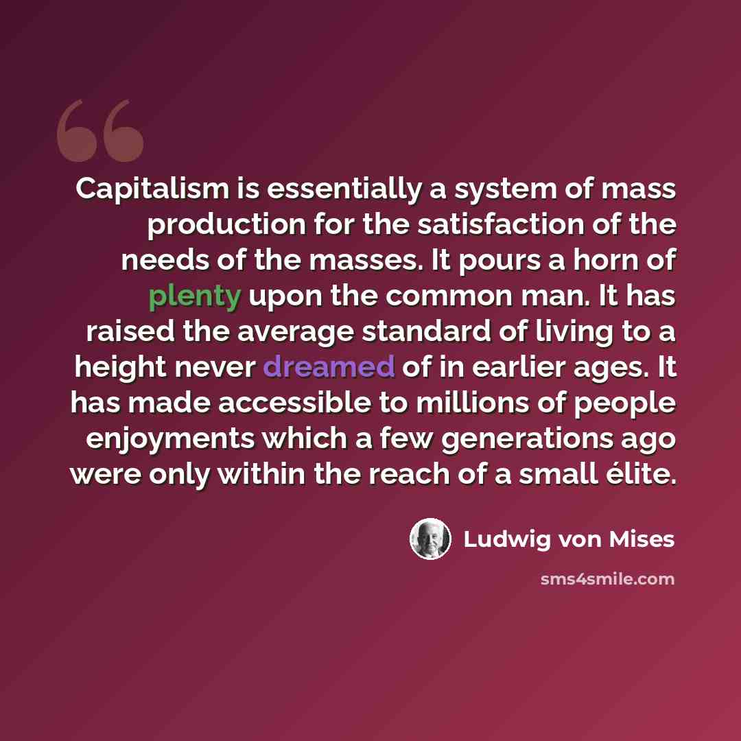 “Capitalism is essentially a system of mass production for the satisfaction of the needs of the masses. It pours a horn of plenty upon the common man. It has raised the average standard of living to a height never dreamed of in earlier ages. It has made accessible to millions of people enjoyments…” quote by Ludwig von Mises