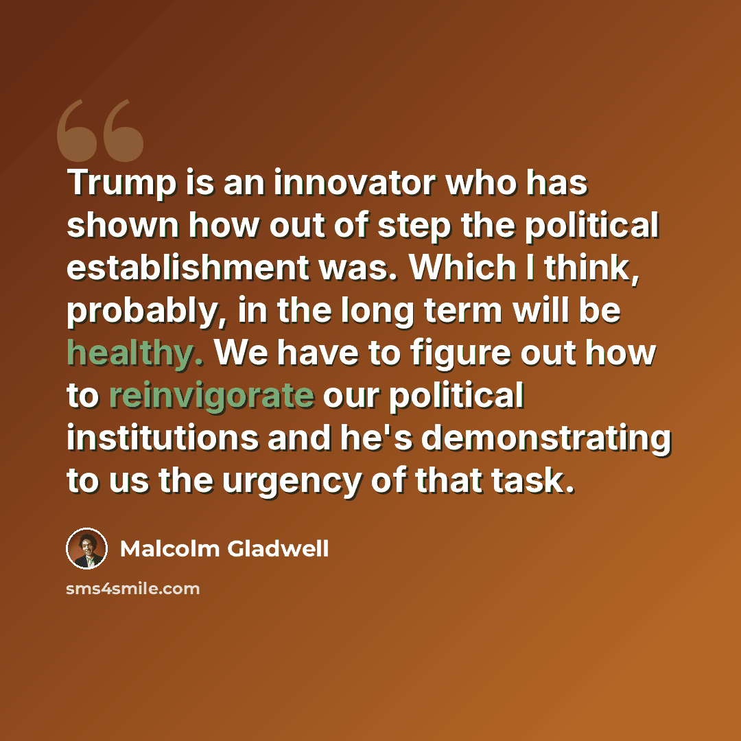 “Trump is an innovator who has shown how out of step the political establishment was. Which I think, probably, in the long term will be healthy. We have to figure out how to reinvigorate our political institutions and he's demonstrating to us the urgency of that task.” quote by Malcolm Gladwell