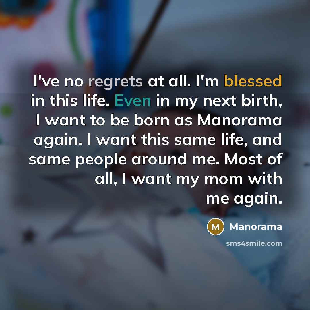 “I've no regrets at all. I'm blessed in this life. Even in my next birth, I want to be born as Manorama again. I want this same life, and same people around me. Most of all, I want my mom with me again.” quote by Manorama