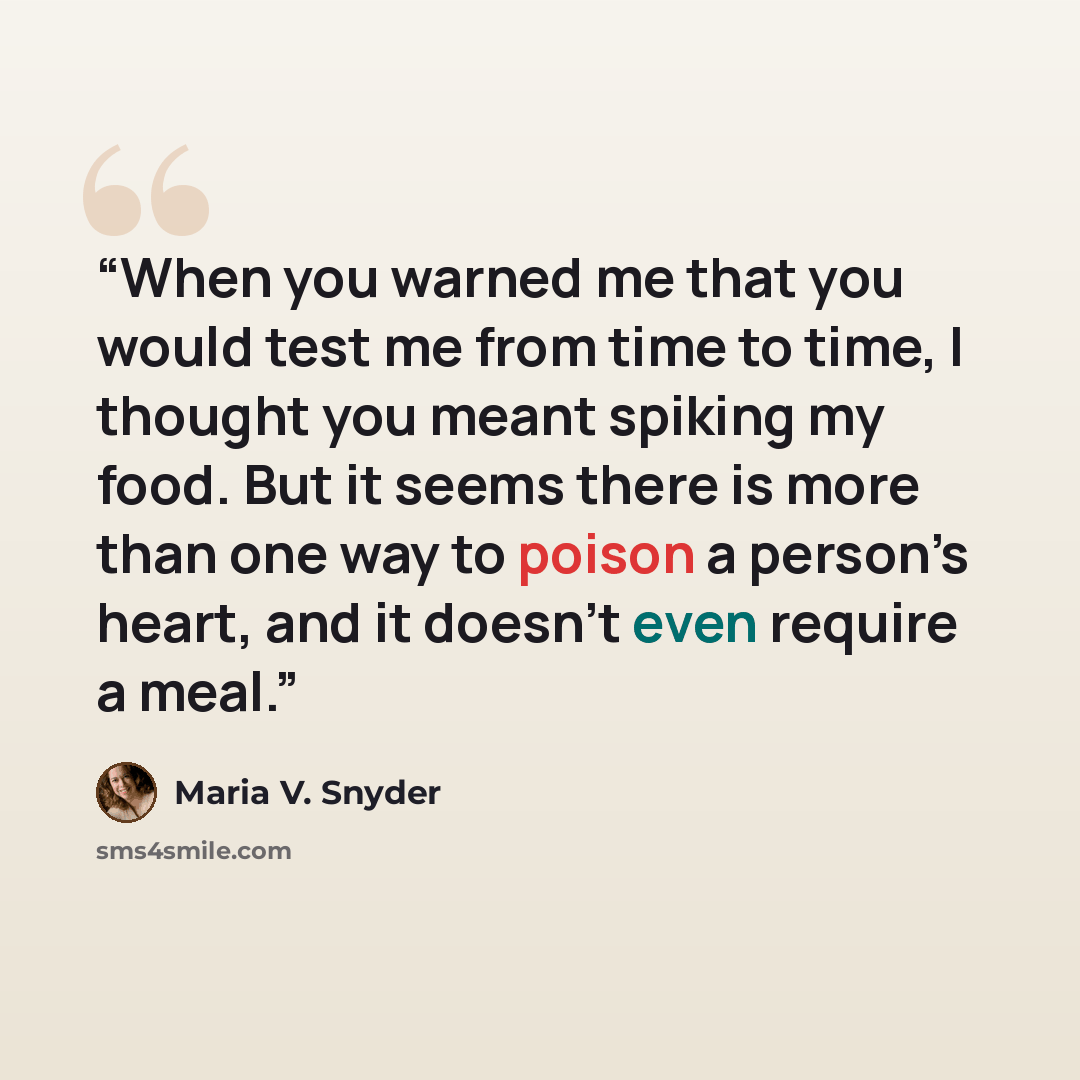“When you warned me that you would test me from time to time, I thought you meant spiking my food. But it seems there is more than one way to poison a person’s heart, and it doesn’t even require a meal.” quote by Maria V. Snyder