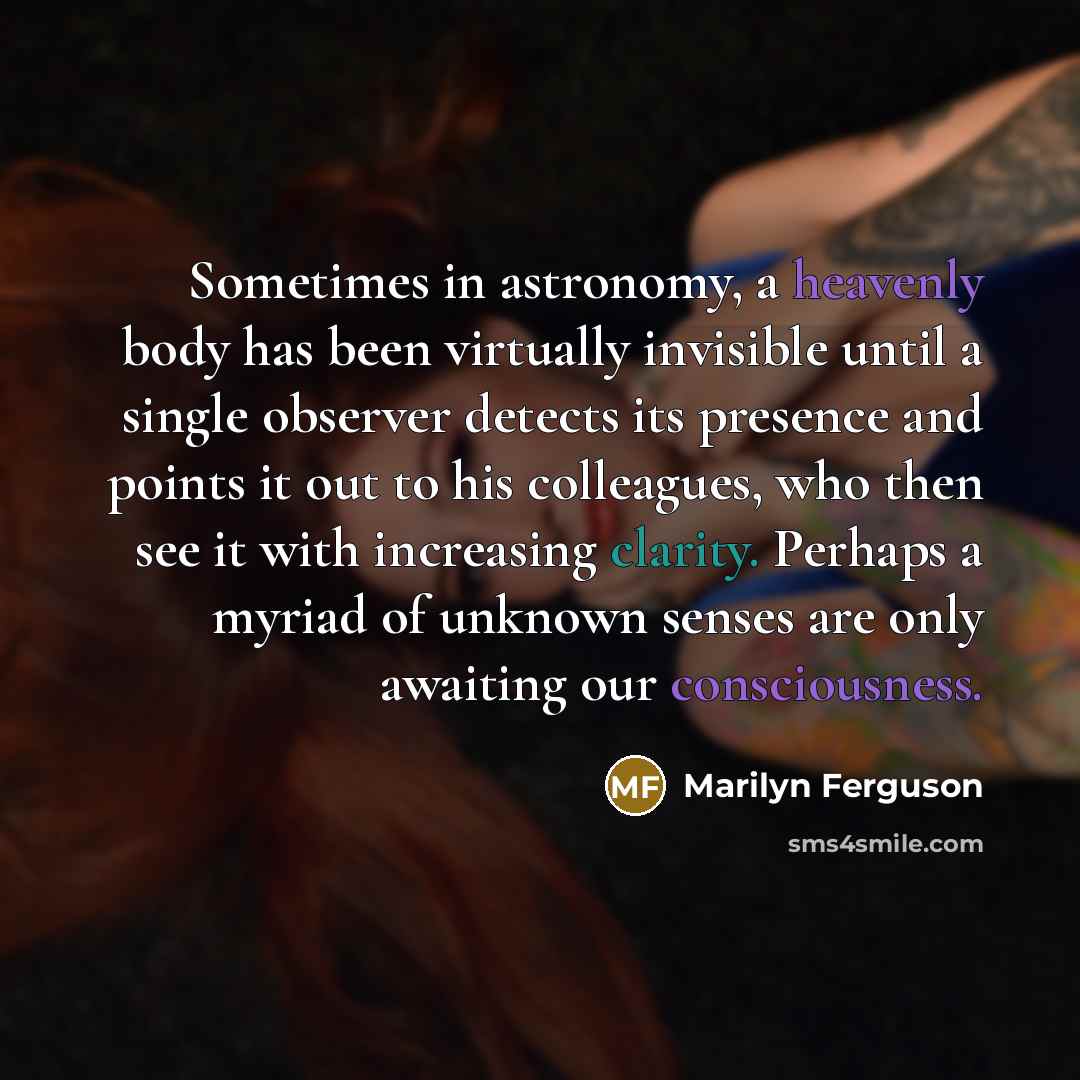 “Sometimes in astronomy, a heavenly body has been virtually invisible until a single observer detects its presence and points it out to his colleagues, who then see it with increasing clarity. Perhaps a myriad of unknown senses are only awaiting our consciousness.” quote by Marilyn Ferguson