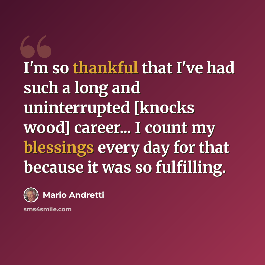 “I'm so thankful that I've had such a long and uninterrupted [knocks wood] career... I count my blessings every day for that because it was so fulfilling.” quote by Mario Andretti