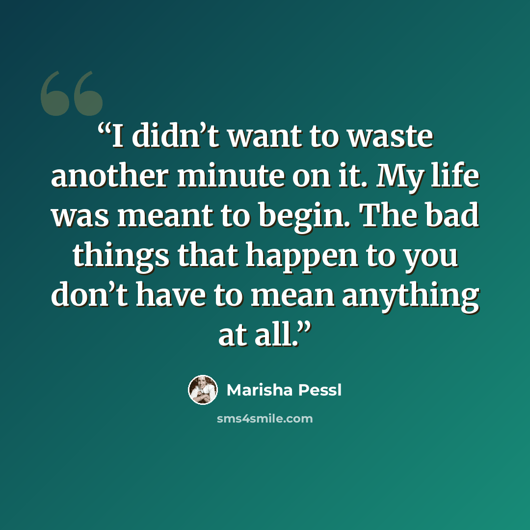 “I didn’t want to waste another minute on it. My life was meant to begin. The bad things that happen to you don’t have to mean anything at all.” quote by Marisha Pessl