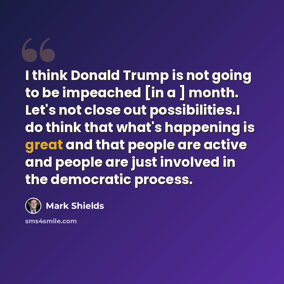 “I think Donald Trump is not going to be impeached [in a ] month. Let's not close out possibilities.I do think that what's happening is great and that people are active and people are just involved in the democratic process.” quote by Mark Shields