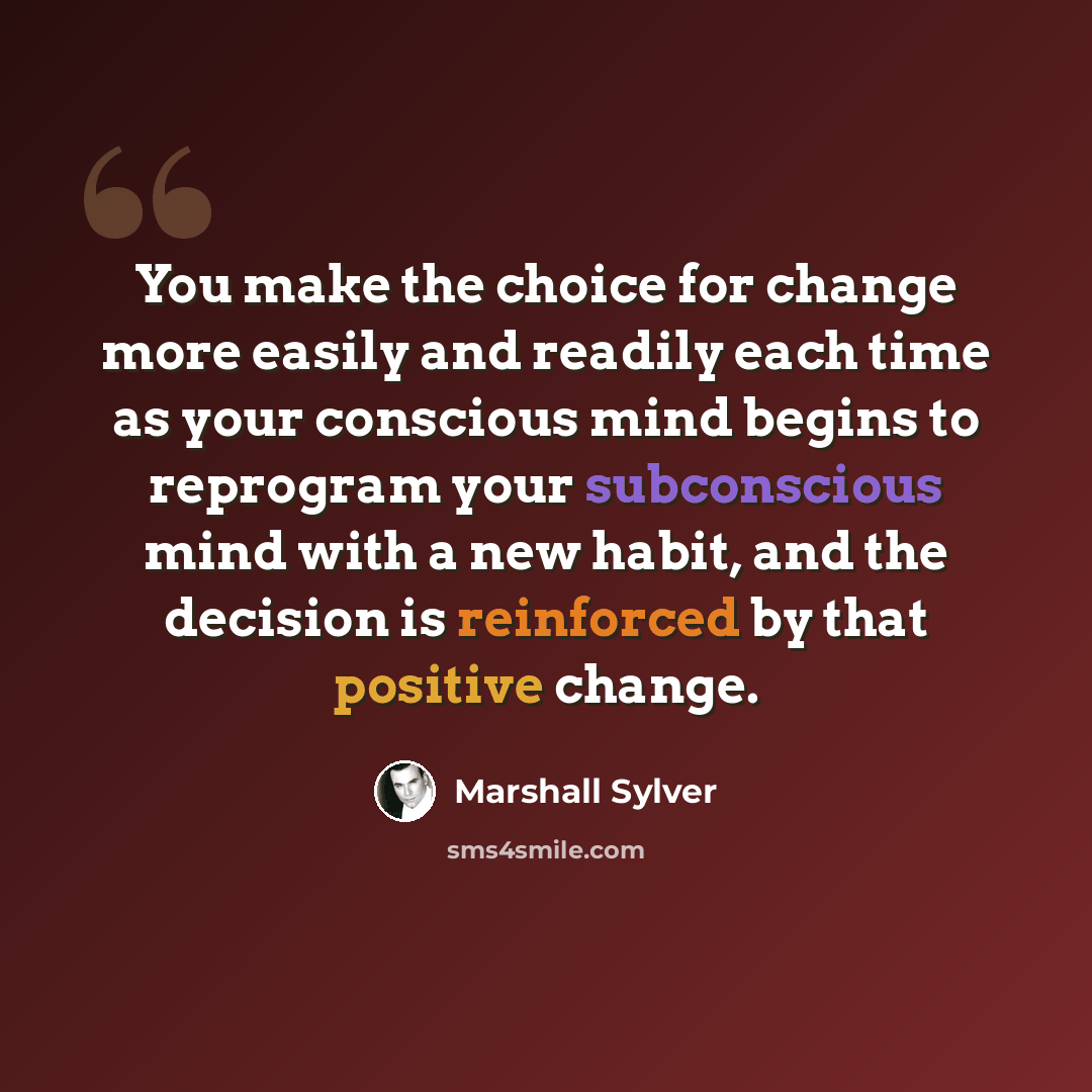 “You make the choice for change more easily and readily each time as your conscious mind begins to reprogram your subconscious mind with a new habit, and the decision is reinforced by that positive change.” quote by Marshall Sylver