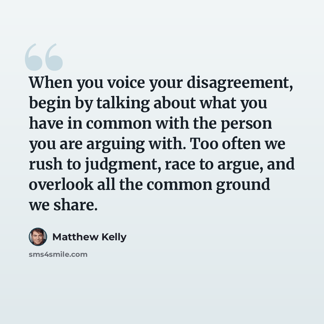 “When you voice your disagreement, begin by talking about what you have in common with the person you are arguing with. Too often we rush to judgment, race to argue, and overlook all the common ground we share.” quote by Matthew Kelly