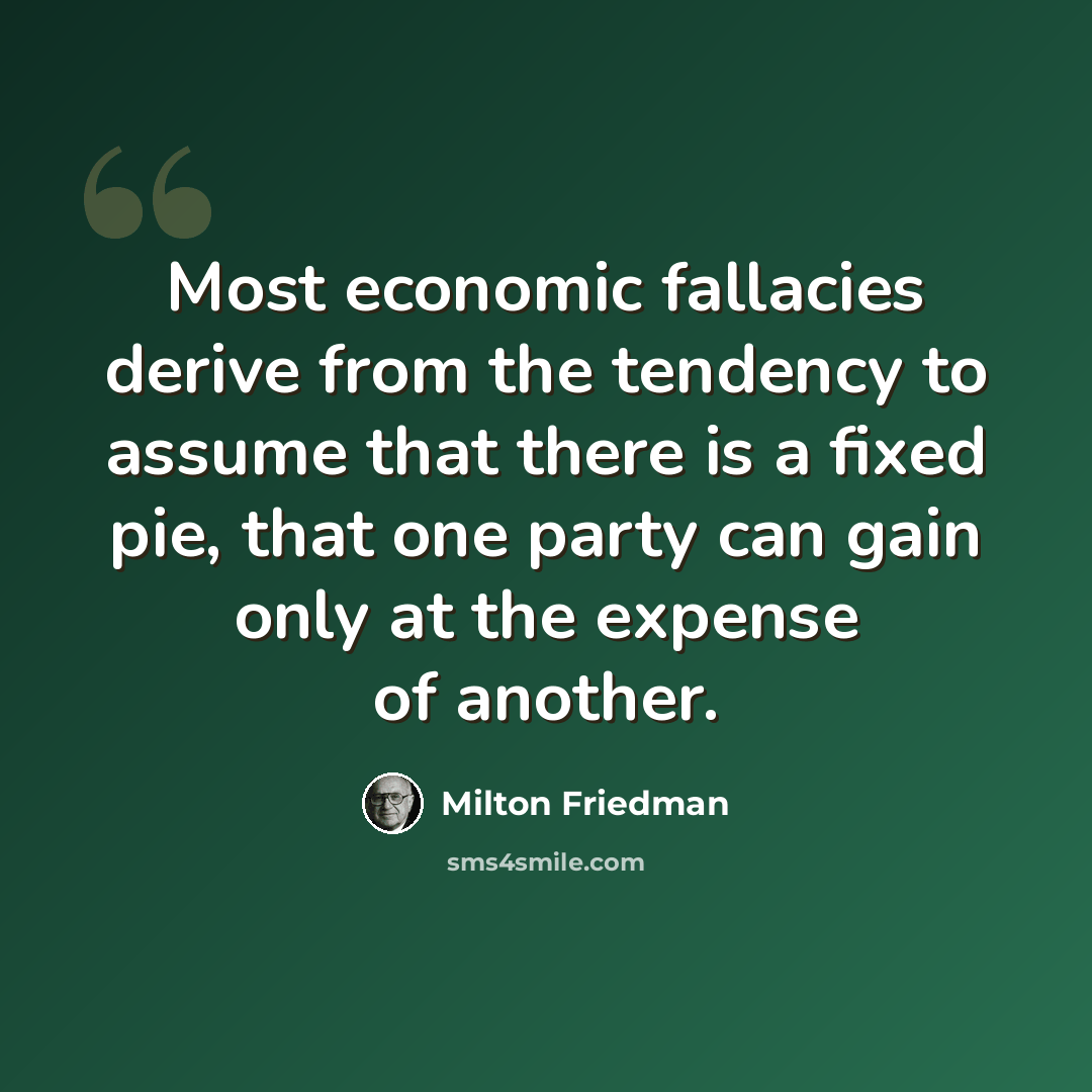 “Most economic fallacies derive from the tendency to assume that there is a fixed pie, that one party can gain only at the expense of another.” quote by Milton Friedman