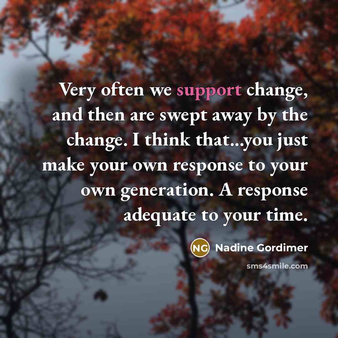 “Very often we support change, and then are swept away by the change. I think that...you just make your own response to your own generation. A response adequate to your time.” quote by Nadine Gordimer