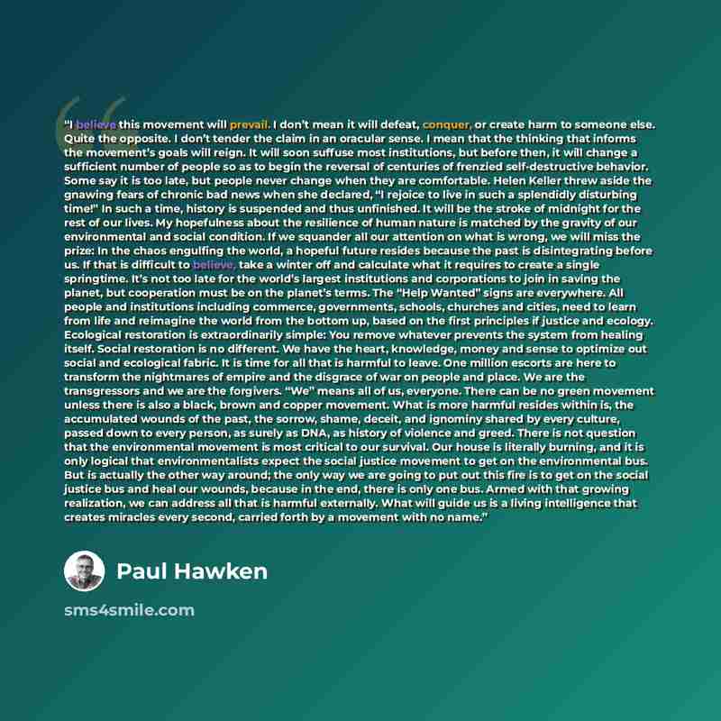 “I believe this movement will prevail. I don’t mean it will defeat, conquer, or create harm to someone else. Quite the opposite. I don’t tender the claim in an oracular sense. I mean that the thinking that informs the movement’s goals will reign. It will soon suffuse most institutions, but before…” quote by Paul Hawken