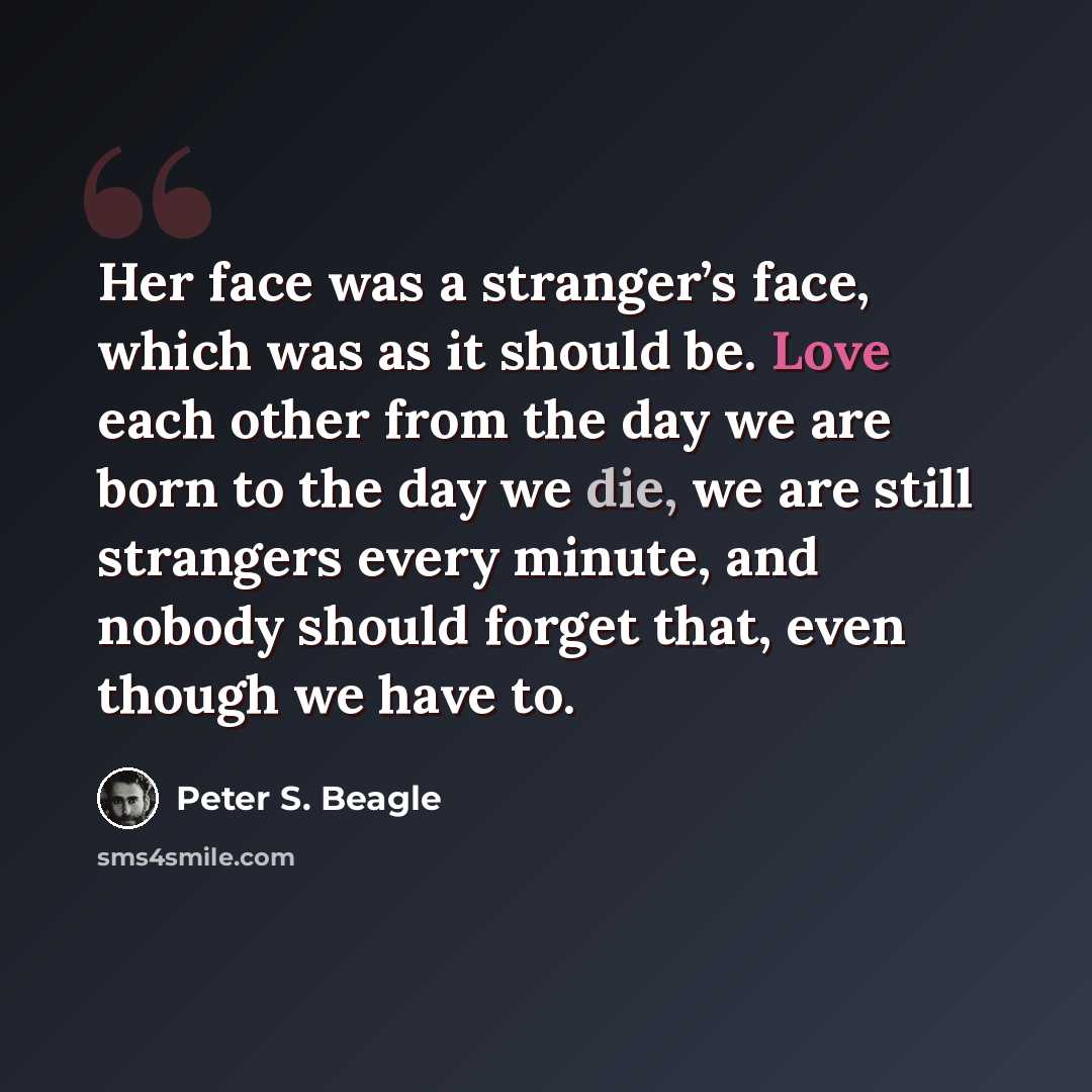 “Her face was a stranger’s face, which was as it should be. Love each other from the day we are born to the day we die, we are still strangers every minute, and nobody should forget that, even though we have to.” quote by Peter S. Beagle