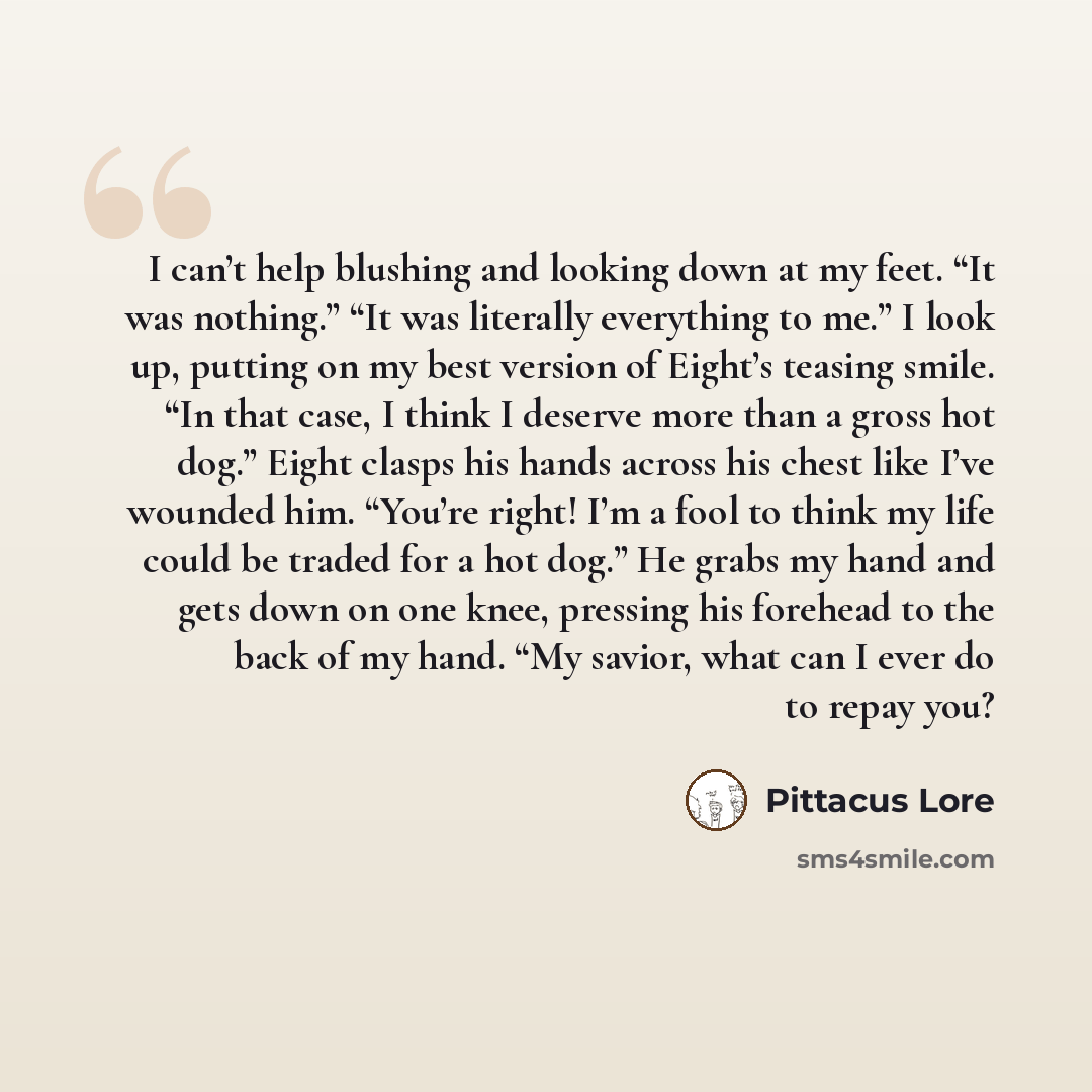 “I can’t help blushing and looking down at my feet. “It was nothing.” “It was literally everything to me.” I look up, putting on my best version of Eight’s teasing smile. “In that case, I think I deserve more than a gross hot dog.” Eight clasps his hands across his chest like I’ve wounded him…” quote by Pittacus Lore