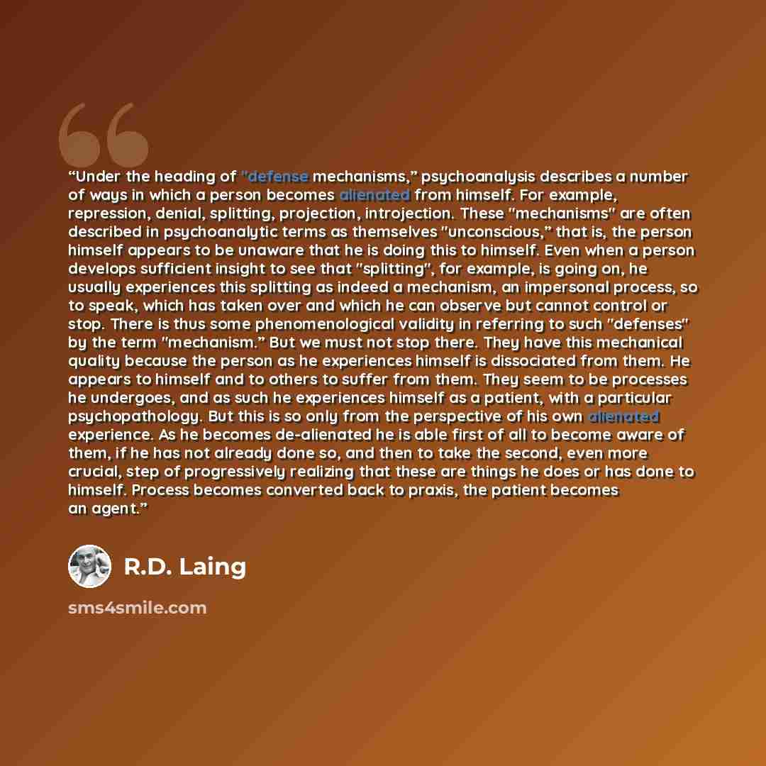“Under the heading of "defense mechanisms,” psychoanalysis describes a number of ways in which a person becomes alienated from himself. For example, repression, denial, splitting, projection, introjection. These "mechanisms" are often described in psychoanalytic terms as themselves "unconscious,”…” quote by R.D. Laing