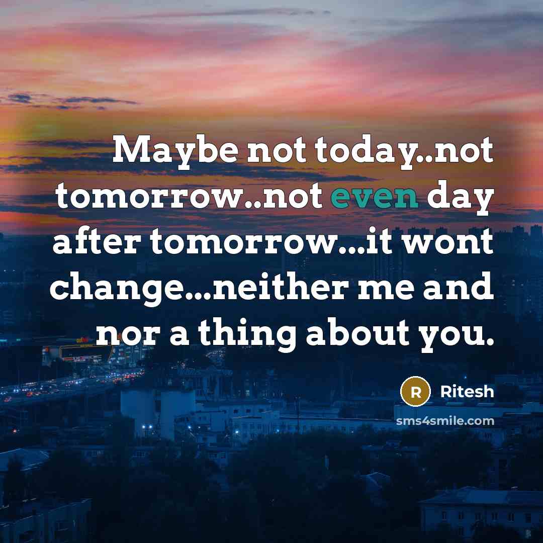 “Maybe not today..not tomorrow..not even day after tomorrow...it wont change...neither me and nor a thing about you.” quote by Ritesh