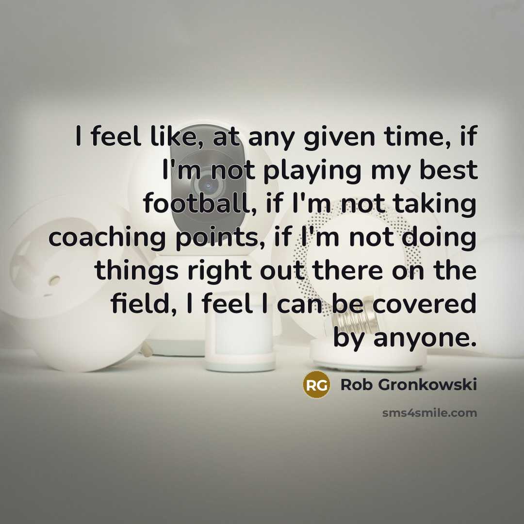 “I feel like, at any given time, if I'm not playing my best football, if I'm not taking coaching points, if I'm not doing things right out there on the field, I feel I can be covered by anyone.” quote by Rob Gronkowski