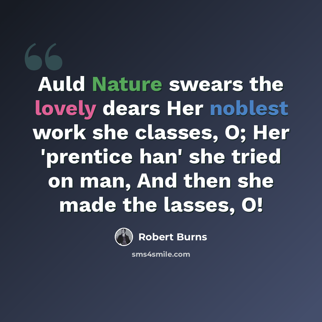 “Auld Nature swears the lovely dears Her noblest work she classes, O; Her 'prentice han' she tried on man, And then she made the lasses, O!” quote by Robert Burns