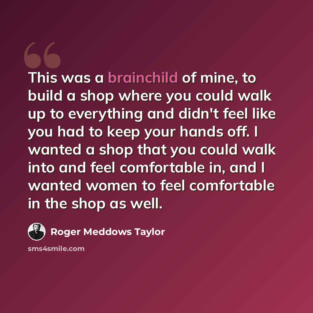 “This was a brainchild of mine, to build a shop where you could walk up to everything and didn't feel like you had to keep your hands off. I wanted a shop that you could walk into and feel comfortable in, and I wanted women to feel comfortable in the shop as well.” quote by Roger Meddows Taylor