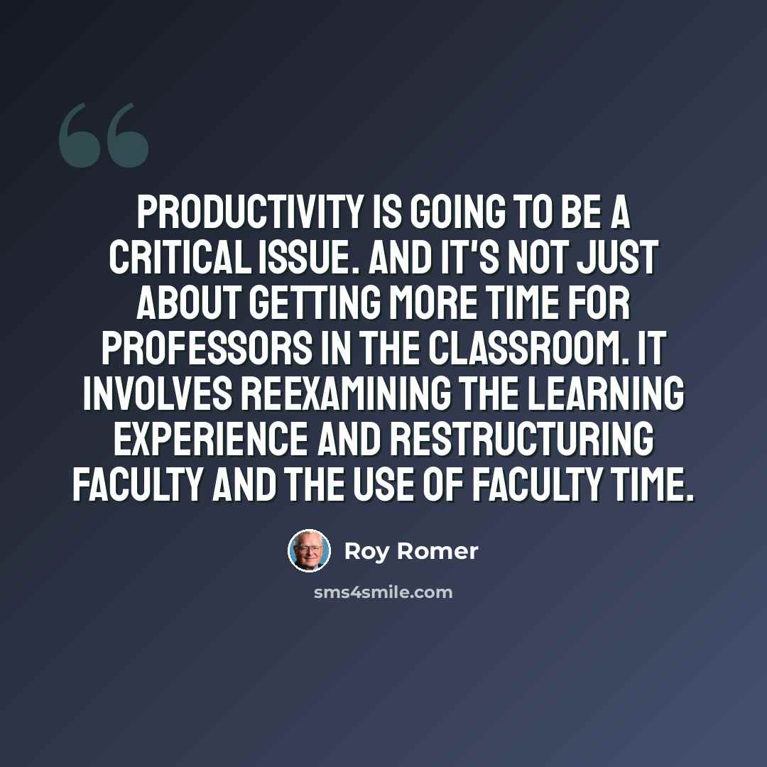 “Productivity is going to be a critical issue. And it's not just about getting more time for professors in the classroom. It involves reexamining the learning experience and restructuring faculty and the use of faculty time.” quote by Roy Romer