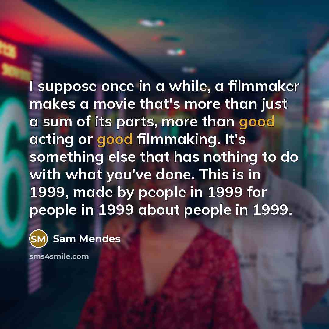 “I suppose once in a while, a filmmaker makes a movie that's more than just a sum of its parts, more than good acting or good filmmaking. It's something else that has nothing to do with what you've done. This is in 1999, made by people in 1999 for people in 1999 about people in 1999.” quote by Sam Mendes