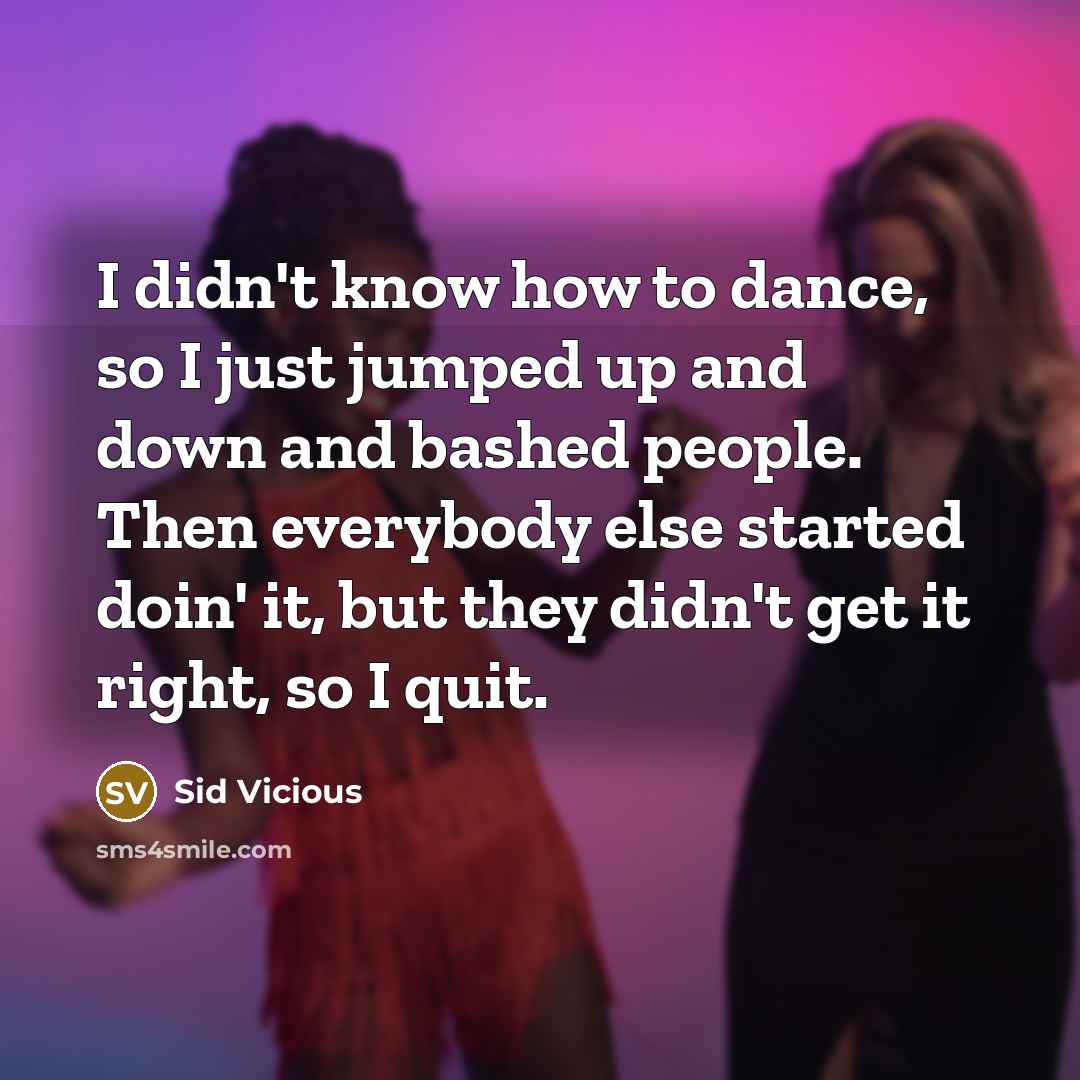 “I didn't know how to dance, so I just jumped up and down and bashed people. Then everybody else started doin' it, but they didn't get it right, so I quit.” quote by Sid Vicious