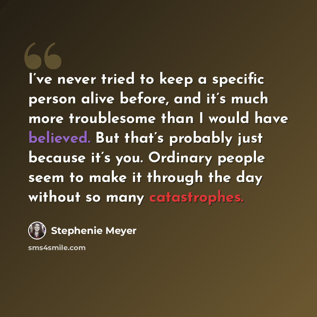 “I’ve never tried to keep a specific person alive before, and it’s much more troublesome than I would have believed. But that’s probably just because it’s you. Ordinary people seem to make it through the day without so many catastrophes.” quote by Stephenie Meyer