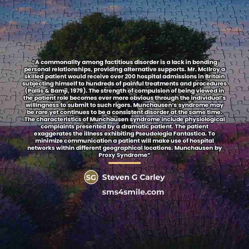 “A commonality among factitious disorder is a lack in bonding personal relationships, providing alternative supports. Mr. McIlroy a skilled patient would receive over 200 hospital admissions in Britain subjecting himself to hundreds of painful treatments and procedures (Pallis & Bamji, 1979). The…” quote by Steven G Carley