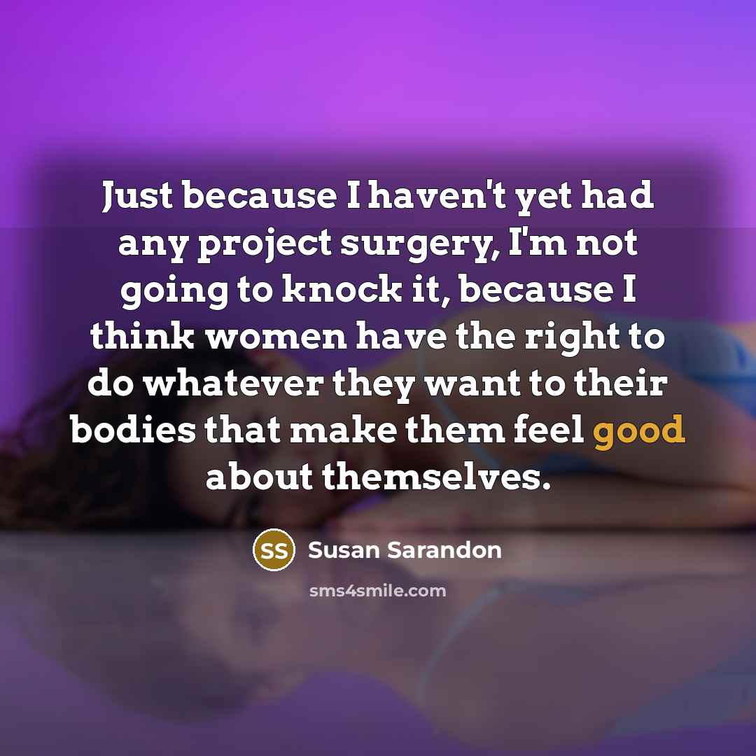 “Just because I haven't yet had any project surgery, I'm not going to knock it, because I think women have the right to do whatever they want to their bodies that make them feel good about themselves.” quote by Susan Sarandon